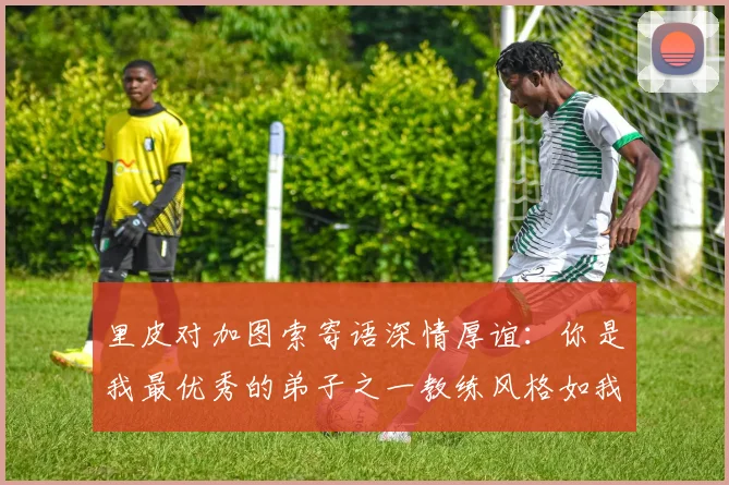里皮对加图索寄语深情厚谊：你是我最优秀的弟子之一教练风格如我般出色