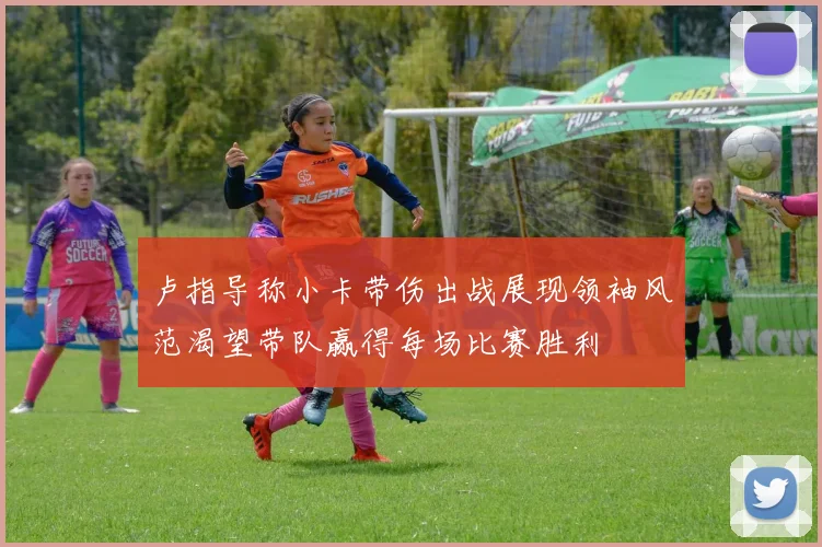 卢指导称小卡带伤出战展现领袖风范渴望带队赢得每场比赛胜利