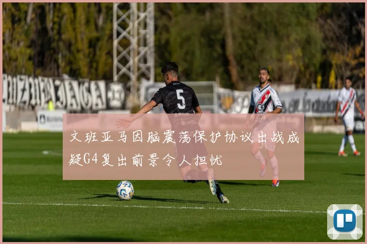 文班亚马因脑震荡保护协议出战成疑G4复出前景令人担忧